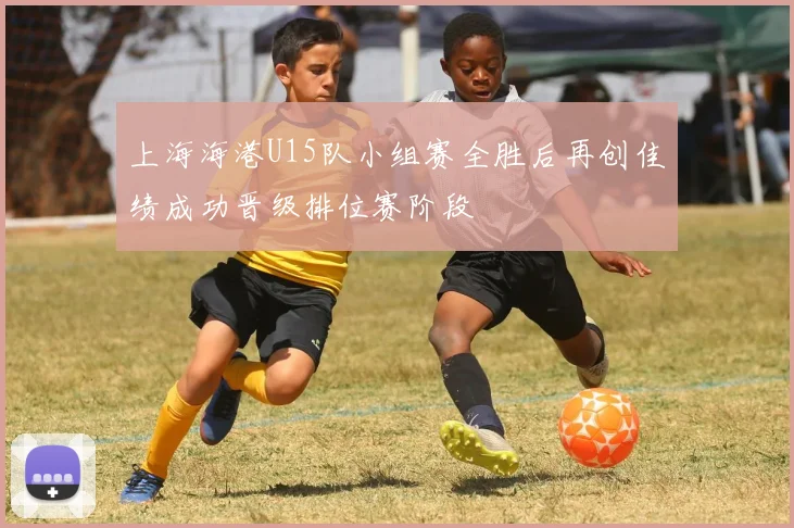 上海海港U15队小组赛全胜后再创佳绩成功晋级排位赛阶段