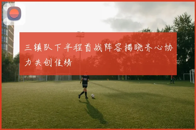 三镇队下半程首战阵容揭晓齐心协力共创佳绩
