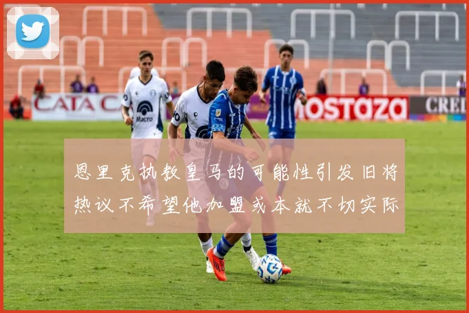 恩里克执教皇马的可能性引发旧将热议不希望他加盟或本就不切实际