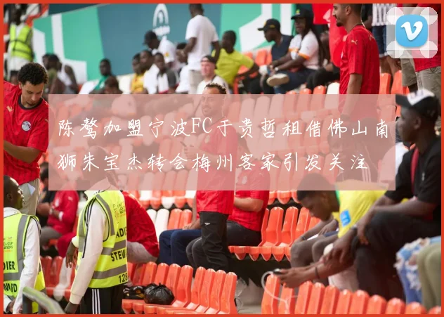 陈骜加盟宁波FC于贵哲租借佛山南狮朱宝杰转会梅州客家引发关注