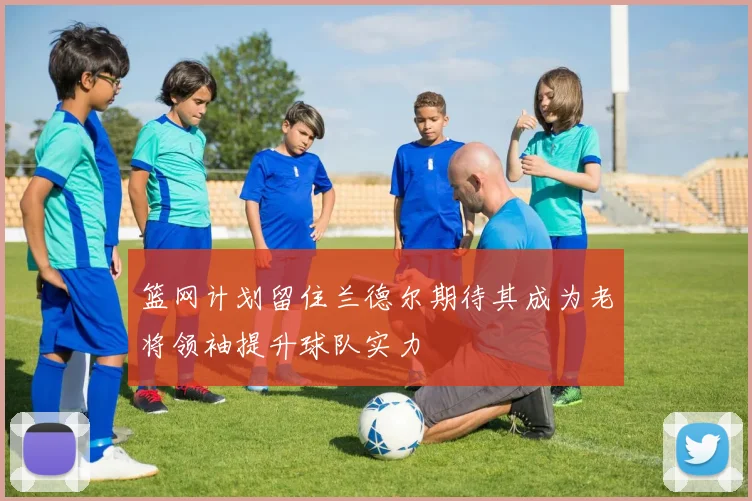 篮网计划留住兰德尔期待其成为老将领袖提升球队实力