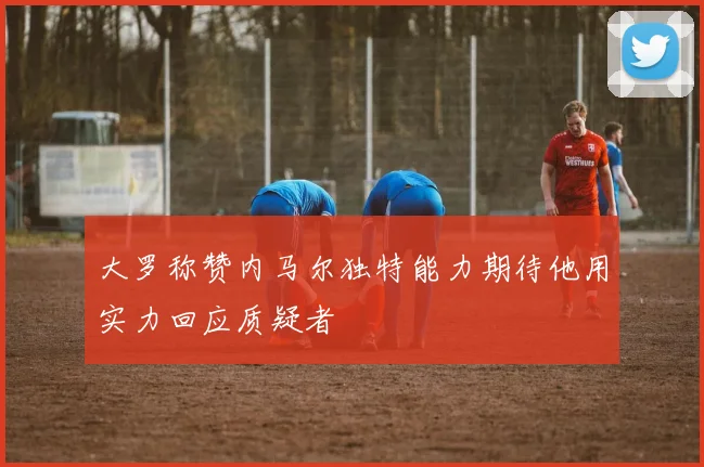 大罗称赞内马尔独特能力期待他用实力回应质疑者
