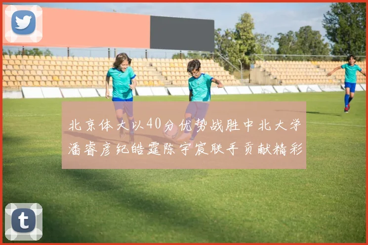 北京体大以40分优势战胜中北大学潘睿彦纪皓霆陈宇宸联手贡献精彩表现