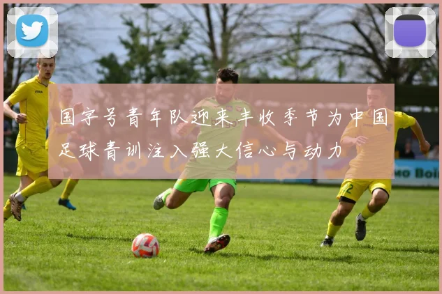 国字号青年队迎来丰收季节为中国足球青训注入强大信心与动力