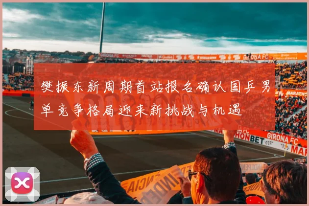 樊振东新周期首站报名确认国乒男单竞争格局迎来新挑战与机遇