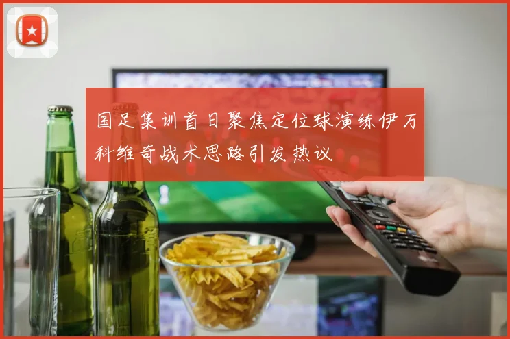 国足集训首日聚焦定位球演练伊万科维奇战术思路引发热议