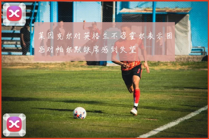 莱因克尔对英格兰不召霍尔表示困惑对帕尔默缺席感到失望