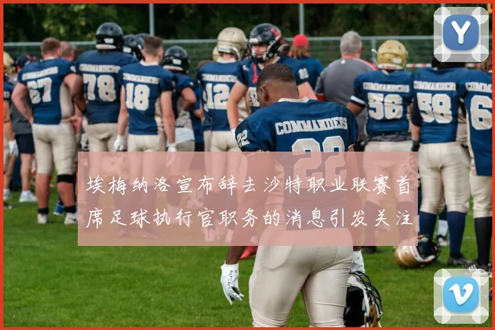 埃梅纳洛宣布辞去沙特职业联赛首席足球执行官职务的消息引发关注