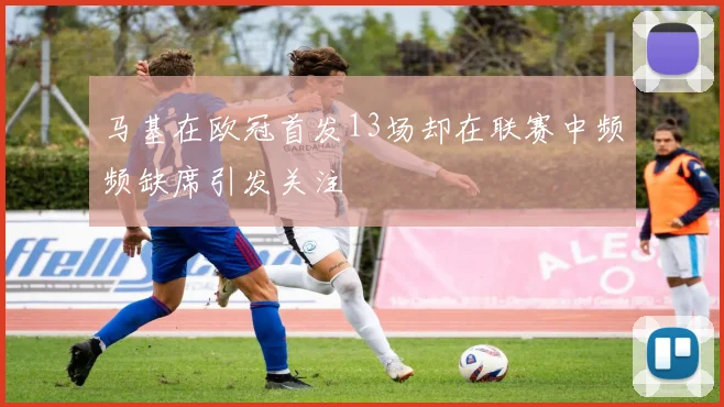 马基在欧冠首发13场却在联赛中频频缺席引发关注