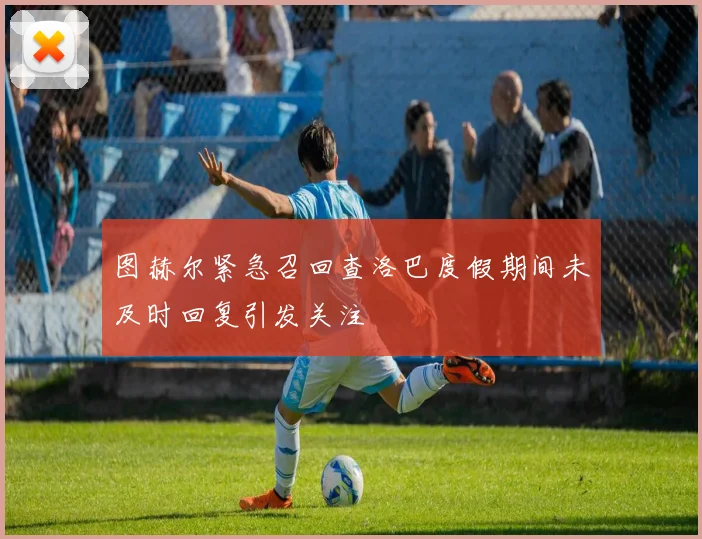 图赫尔紧急召回查洛巴度假期间未及时回复引发关注