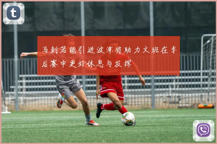 马刺若能引进波津将助力文班在季后赛中更好休息与发挥