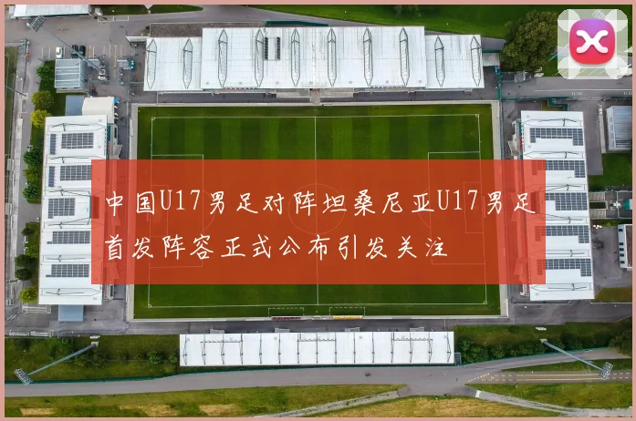 中国U17男足对阵坦桑尼亚U17男足首发阵容正式公布引发关注