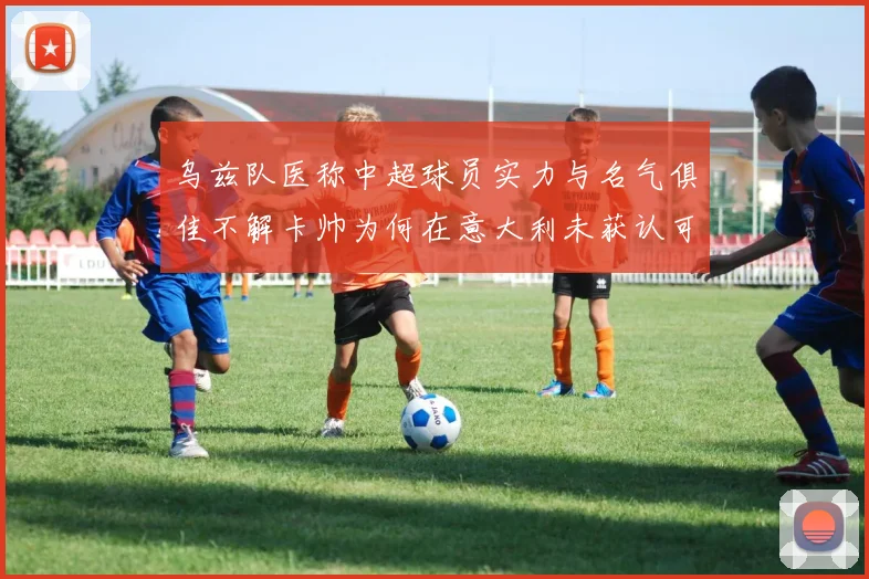 乌兹队医称中超球员实力与名气俱佳不解卡帅为何在意大利未获认可