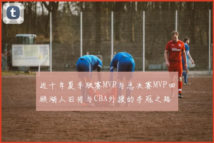 近十年夏季联赛MVP与总决赛MVP回顾湖人旧将与CBA外援的夺冠之路