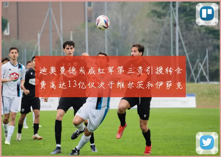 迪奥曼德或成红军第三贵引援转会费高达13亿仅次于维尔茨和伊萨克