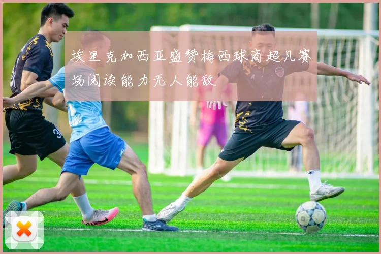 埃里克加西亚盛赞梅西球商超凡赛场阅读能力无人能敌