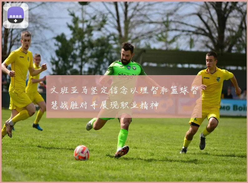 文班亚马坚定信念以理智和篮球智慧战胜对手展现职业精神