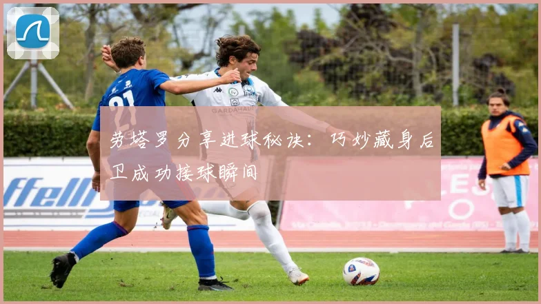 劳塔罗分享进球秘诀：巧妙藏身后卫成功接球瞬间