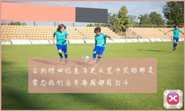 古利特回忆皇马更衣室冲突称那是常态我们当年每周都有打斗