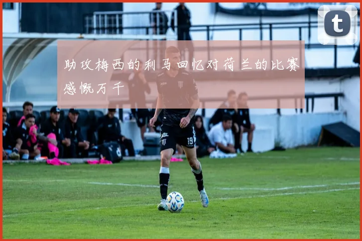 助攻梅西的利马回忆对荷兰的比赛感慨万千