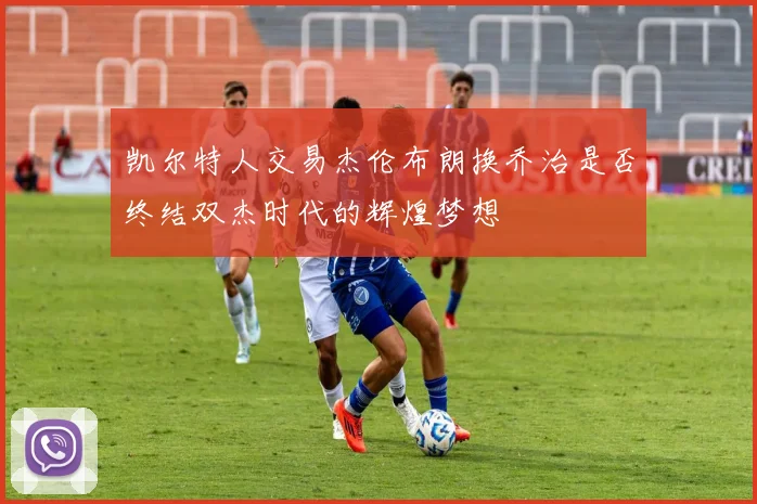 凯尔特人交易杰伦布朗换乔治是否终结双杰时代的辉煌梦想
