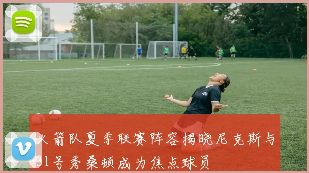 火箭队夏季联赛阵容揭晓尼克斯与31号秀桑顿成为焦点球员