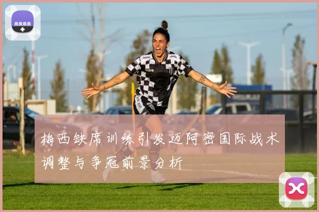 梅西缺席训练引发迈阿密国际战术调整与争冠前景分析
