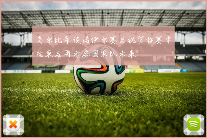 乌尔比希谈诺伊尔赛后祝贺称赛季结束后再考虑国家队未来